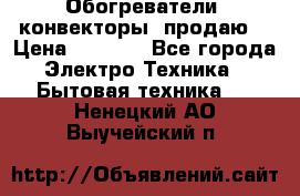 Обогреватели( конвекторы) продаю  › Цена ­ 2 200 - Все города Электро-Техника » Бытовая техника   . Ненецкий АО,Выучейский п.